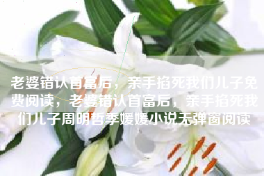 老婆错认首富后，亲手掐死我们儿子免费阅读，老婆错认首富后，亲手掐死我们儿子周明哲季媛媛小说无弹窗阅读
