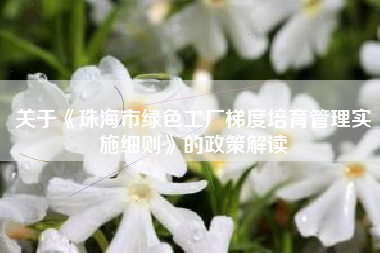 关于《珠海市绿色工厂梯度培育管理实施细则》的政策解读