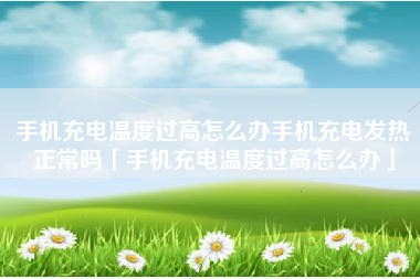 手机充电温度过高怎么办手机充电发热正常吗「手机充电温度过高怎么办」